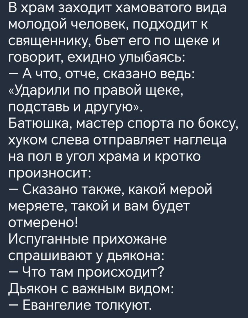 В храм заходит хамоватого вида молодой человек подходит к священнику бьет его по щеке и говорит ехидно улыбаясь Ачто отче сказано ведь Ударили по правой щеке подставь и другую Батюшка мастер спорта по боксу хуком слева отправляет наглеца на пол в угол храма и кротко произносит Сказано также какой мерой меряете такой и вам будет отмерено Испуганные 