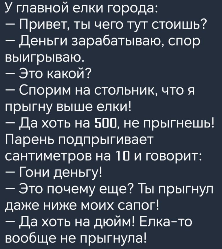 У главной елки города Привет ты чего тут стоишь Деньги зарабатываю спор выигрываю Это какой Спорим на стольник что я прыгну выше елки Да хоть на 500 не прыгнешь Парень подпрыгивает сантиметров на 10 и говорит Гони деньгу Это почему еще Ты прыгнул даже ниже моих сапог Да хоть на дюйм Елка то вообще не прыгнула