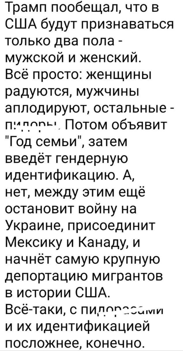 Трамп пообещал что в США будут признаваться только два пола мужской и женский Всё просто женщины радуются мужчины аплодируют остальные пилоее Потом объявит Год семьи затем введёт гендерную идентификацию А нет между этим ещё остановит войну на Украине присоединит Мексику и Канаду и начнёт самую крупную депортацию мигрантов в истории США Всё таки с п