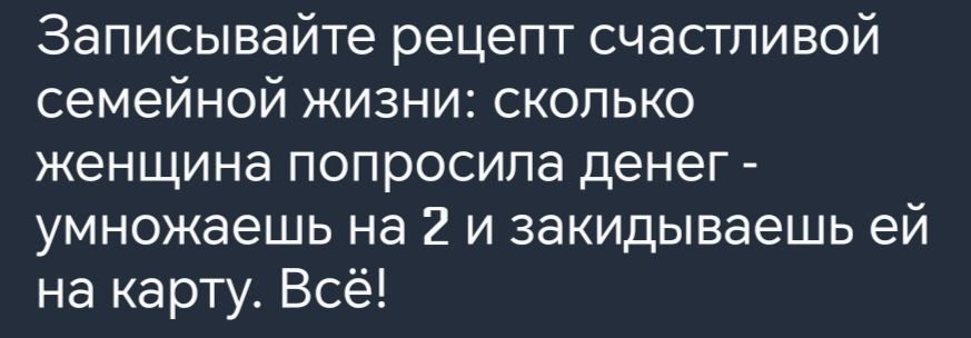 Записывайте рецепт счастливой семейной жизни сколько женщина попросила денег умножаешь на 2 и закидываешь ей на карту Всё