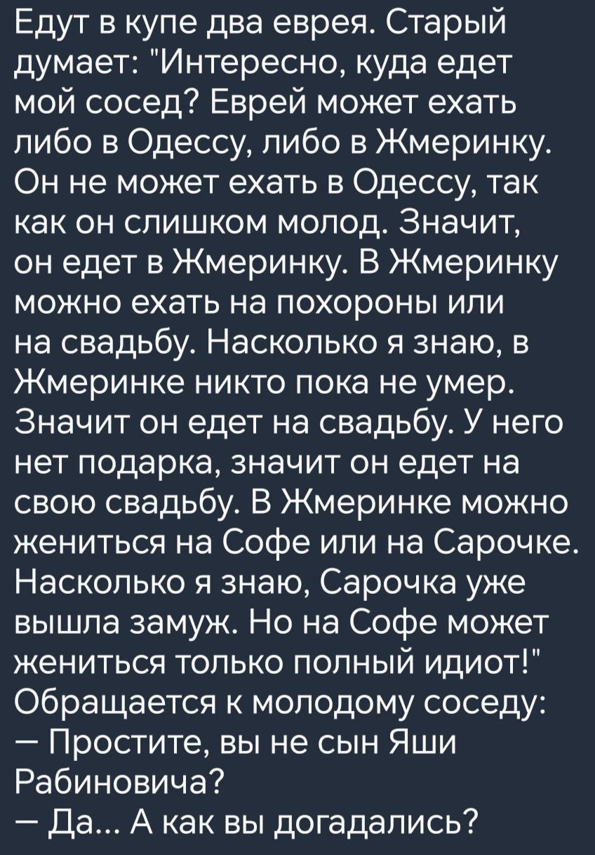 Едут в купе два еврея Старый думает Интересно куда едет мой сосед Еврей может ехать либо в Одессу либо в Жмеринку Он не может ехать в Одессу так как он слишком молод Значит он едет в Жмеринку В Жмеринку можно ехать на похороны или на свадьбу Насколько я знаю в Жмеринке никто пока не умер Значит он едет на свадьбу У него нет подарка значит он едет н