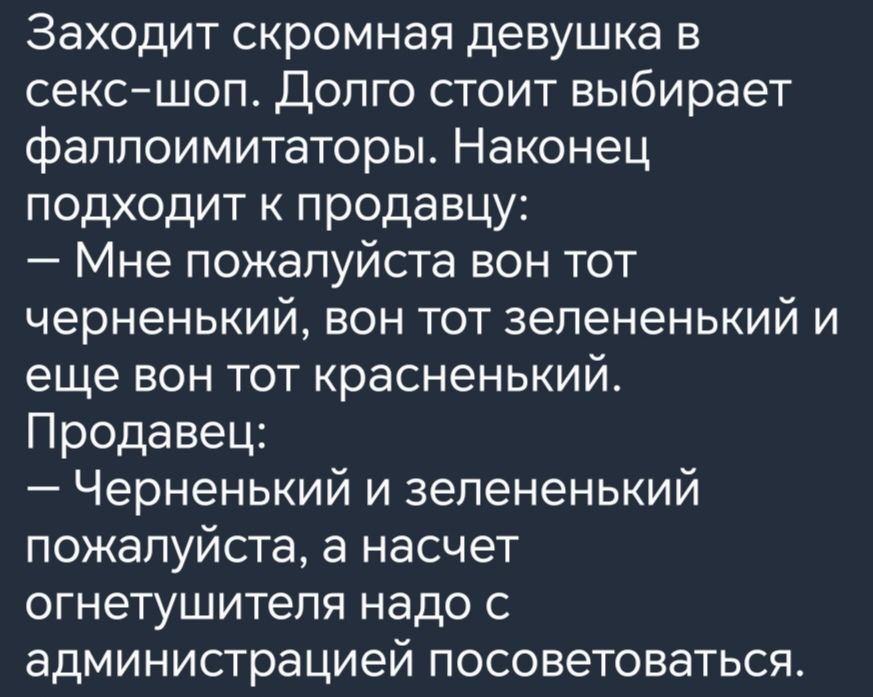 Заходит скромная девушка в секс шоп Долго стоит выбирает фаллоимитаторы Наконец подходит к продавцу Мне пожалуйста вон тот черненький вон тот зелененький и еще вон тот красненький Продавец Черненький и зелененький пожалуйста а насчет огнетушителя надо с администрацией посоветоваться