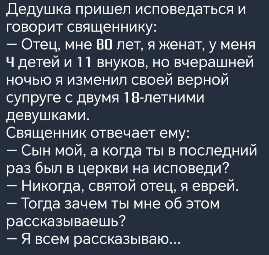 Дедушка пришел исповедаться и говорит священнику Отец мне В0 лет я женат у меня Ч детей и 11 внуков но вчерашней ночью я изменил своей верной супруге с двумя 18 летними девушками Священник отвечает ему Сын мой а когда ты в последний раз был в церкви на исповеди Никогда святой отец я еврей Тогда зачем ты мне об этом рассказываешь Я всем рассказываю