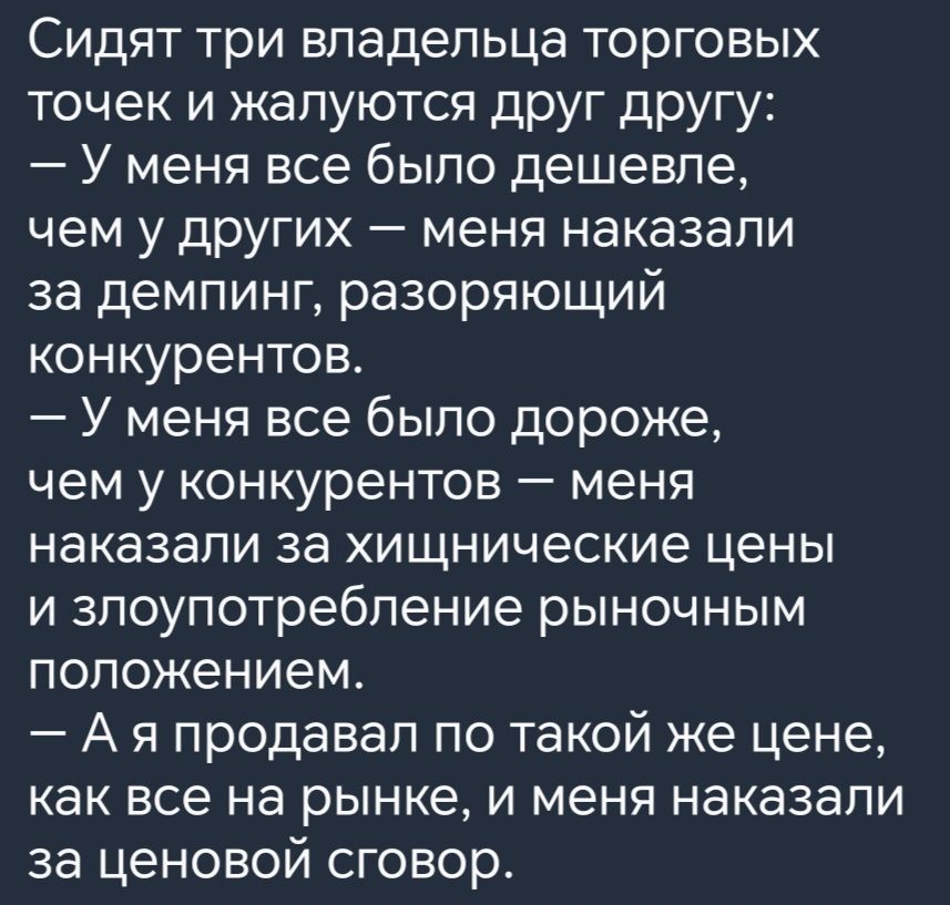 Сидят три владельца торговых точек и жалуются друг другу У меня все было дешевле чем у других меня наказали за демпинг разоряющий конкурентов У меня все было дороже чем у конкурентов меня наказали за хищнические цены и злоупотребление рыночным положением Ая продавал по такой же цене как все на рынке и меня наказали за ценовой сговор