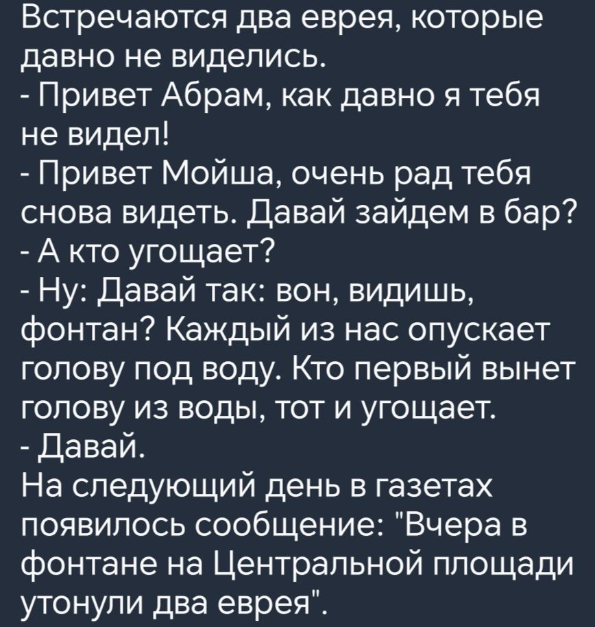 Встречаются два еврея которые давно не виделись Привет Абрам как давно я тебя не видел Привет Мойша очень рад тебя снова видеть Давай зайдем в бар А кто угощает Ну Давай так вон видишь фонтан Каждый из нас опускает голову под воду Кто первый вынет голову из воды тот и угощает Давай На следующий день в газетах появилось сообщение Вчера в фонтане на 