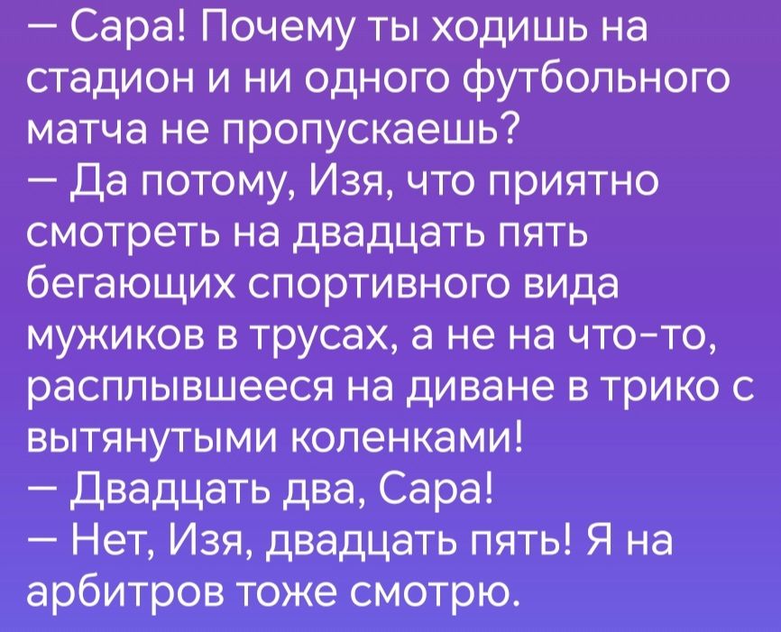 Сара Почему ты ходишь на стадион и ни одного футбольного матча не пропускаешь Да потому Изя что приятно смотреть на двадцать пять бегающих спортивного вида мужиков в трусах а не на что то расплывшееся на диване в трико с вытянутыми коленками Двадцать два Сара Нет Изя двадцать пять Я на арбитров тоже смотрю