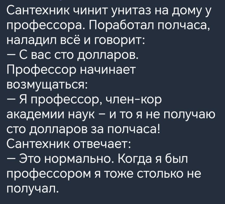 Сантехник чинит унитаз на дому у профессора Поработал полчаса наладил всё и говорит С вас сто долларов Профессор начинает возмущаться Я профессор член кор академии наук и то я не получаю сто долларов за полчаса Сантехник отвечает Это нормально Когда я был профессором я тоже столько не получал