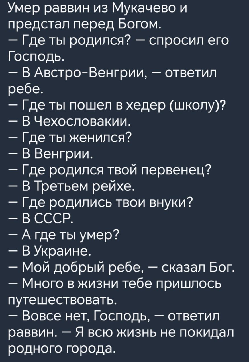 Умер раввин из Мукачево и предстал перед Богом Где ты родился спросил его Господь В Австро Венгрии ответил ребе Где ты пошел в хедер школу В Чехословакии Где ты женился В Венгрии Где родился твой первенец В Третьем рейхе Где родились твои внуки ЗОВ ССр Агдеты умер В Украине Мой добрый ребе сказал Бог Много в жизни тебе пришлось путешествовать Вовсе