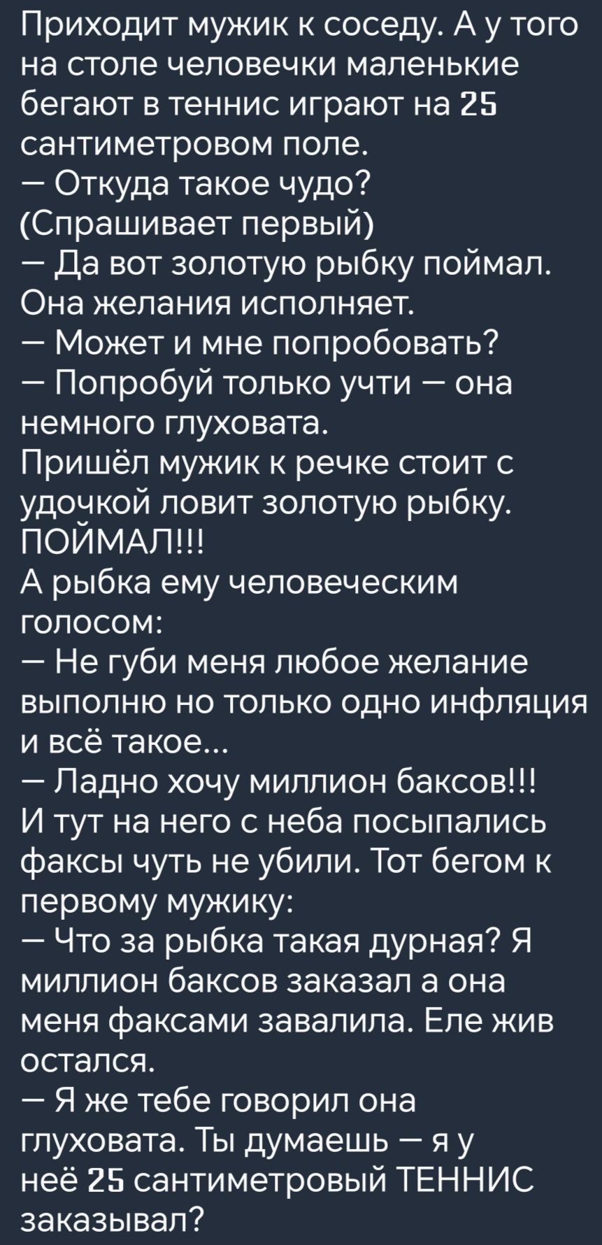 Приходит мужик к соседу А у того на столе человечки маленькие бегают в теннис играют на 25 сантиметровом поле Откуда такое чудо Спрашивает первый Да вот золотую рыбку поймал Она желания исполняет Может и мне попробовать Попробуй только учти она немного глуховата Пришёл мужик к речке стоит с удочкой ловит золотую рыбку ПОИМАЛ А рыбка ему человечески