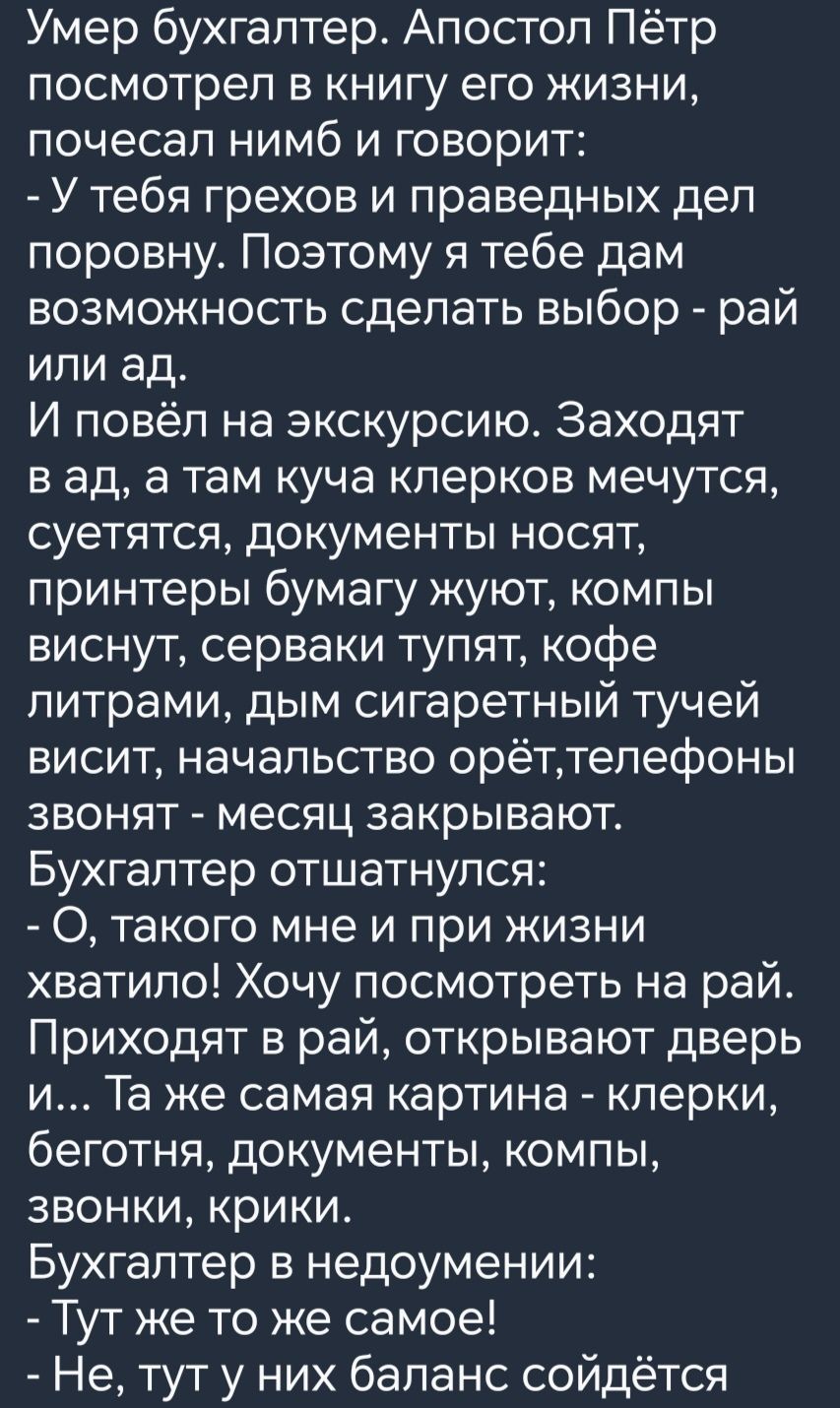 Умер бухгалтер Апостол Пётр посмотрел в книгу его жизни почесал нимб и говорит У тебя грехов и праведных дел поровну Поэтому я тебе дам возможность сделать выбор рай или ад И повёл на экскурсию Заходят вад а там куча клерков мечутся суетятся документы носят принтеры бумагу жуют компы виснут серваки тупят кофе литрами дым сигаретный тучей висит нача