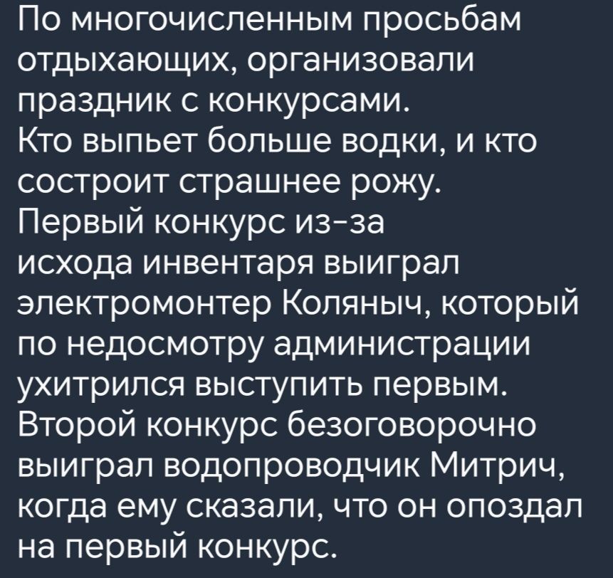 По многочисленным просьбам отдыхающих организовали праздник с конкурсами Кто выпьет больше водки и кто состроит страшнее рожу Первый конкурс из за исхода инвентаря выиграл электромонтер Коляныч который по недосмотру администрации ухитрился выступить первым Второй конкурс безоговорочно выиграл водопроводчик Митрич когда ему сказали что он опоздал на