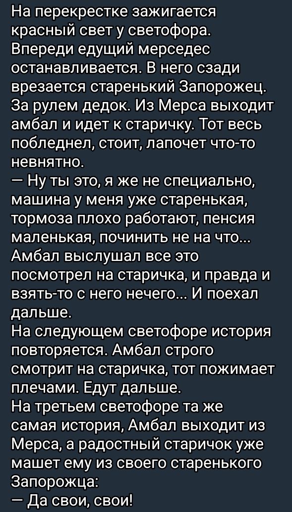 На перекрестке зажигается красный свет у светофора Впереди едущий мерседес останавливается В него сзади врезается старенький Запорожец За рулем дедок Из Мерса выходит амбал и идет к старичку Тот весь побледнел стоит лапочет что то невнятно Ну ты это я же не специально машина у меня уже старенькая тормоза плохо работают пенсия маленькая починить не 