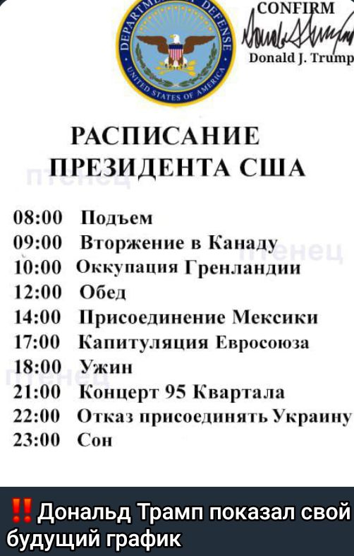 РАСПИСАНИЕ ПРЕЗИДЕНТА США 0800 Подъем 0900 Вторжение в Канаду 1000 Оккупация Гренландии 1200 Обед 1400 Присоединение Мексики 1700 Капитуляция Евросоюза 1800 Ужин 2100 Концерт 95 Квартала 2200 Отказ присоединять Украину 2300 Сон Дональд Трамп будущий график