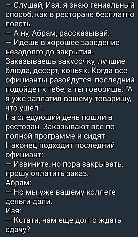 Слушай Изя я знаю гениальный способ как в ресторане бесплатно поесть Ану Абрам рассказывай Идешь в хорошее заведение незадолго до закрытия Заказываешь закусочку лучшие блюда десерт коньяк Когда все официанты разойдутся последний подойдет к тебе а ты говоришь А я уже заплатил вашему товарищу что ушел На следующий день пошли в ресторан Заказывают все