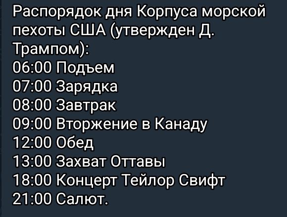 Распорядок дня Корпуса морской пехоты США утвержден Д Трампом 0600 Подъем 0700 Зарядка 0800 Завтрак 0900 Вторжение в Канаду 1200 Обед 1300 Захват Оттавы 1800 Концерт Тейлор Свифт 2100 Салют