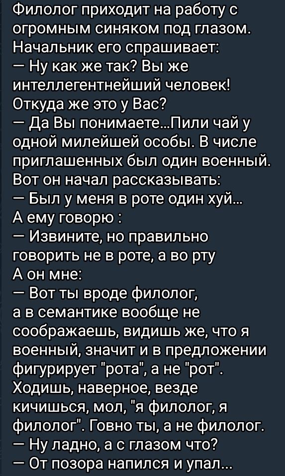 Филолог приходит на работу с огромным синяком под глазом Начальник его спрашивает Ну как же так Вы же интеллегентнейший человек Откуда же это у Вас Да Вы понимаетеПили чай у одной милейшей особы В числе приглашенных был один военный Вот он начал рассказывать Был у меня в роте один хуй А ему говорю Извините но правильно говорить не в роте а во рту А