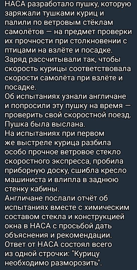 НАСА разработало пушку которую заряжали тушками куриц и палили по ветровым стёклам самолётов на предмет проверки их прочности при столкновении с птицами на взлёте и посадке Заряд рассчитывали так чтобы скорость курицы соответствовала скорости самолёта при взлёте и посадке Об испытаниях узнали англичане и попросили эту пушку на время проверить свой 