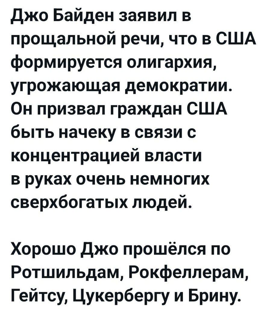 Джо Байден заявил в прощальной речи что в США формируется олигархия угрожающая демократии Он призвал граждан США быть начеку в связи с концентрацией власти в руках очень немногих сверхбогатых людей Хорошо Джо прошёлся по Ротшильдам Рокфеллерам Гейтсу Цукербергу и Брину