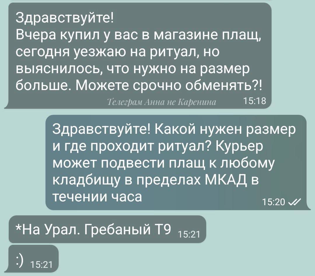 Здравствуйте Вчера купил у вас в магазине плащ сегодня уезжаю на ритуал но выяснилось что нужно на размер больше Можете срочно обменять Гелеграм Анна пе Каренина 1518 Здравствуйте Какой нужен размер и где проходит ритуал Курьер может подвести плащ к любому кладбищу в пределах МКАД в течении часа На Урал Гребаный Т9 521 1520