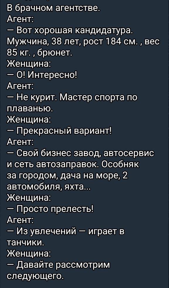 В брачном агентстве Агент Вот хорошая кандидатура Мужчина 38 лет рост 184 см вес 85 кг брюнет Женщина О Интересно Агент Не курит Мастер спорта по плаванью Женщина Прекрасный вариант Агент Свой бизнес завод автосервис и сеть автозаправок Особняк за городом дача на море 2 автомобиля яхта Женщина Просто прелесть Агент Из увлечений играет в танчики Жен