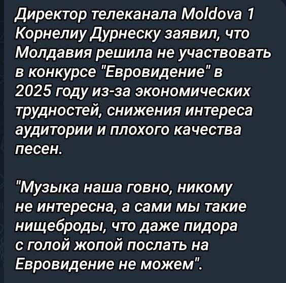 Директор телеканала Модома 1 Корнелиу Дурнеску заявил что Молдавия решила не участвовать в конкурсе Евровидение в 2025 году из за экономических трудностей снижения интереса аудитории и плохого качества песен Музыка наша говно никому не интересна а сами мы такие нищеброды что даже пидора с голой жопой послать на Евровидение не можем