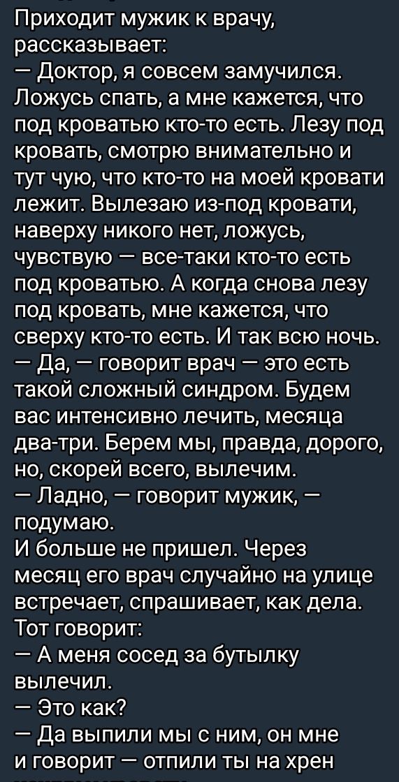 Приходит мужик к врачу рассказывает Доктор я совсем замучился Ложусь спать а мне кажется что под кроватью кто то есть Лезу под кровать смотрю внимательно и тут чую что кто то на моей кровати лежит Вылезаю из под кровати наверху никого нет ложусь чувствую все таки кто то есть под кроватью А когда снова лезу под кровать мне кажется что сверху кто то 