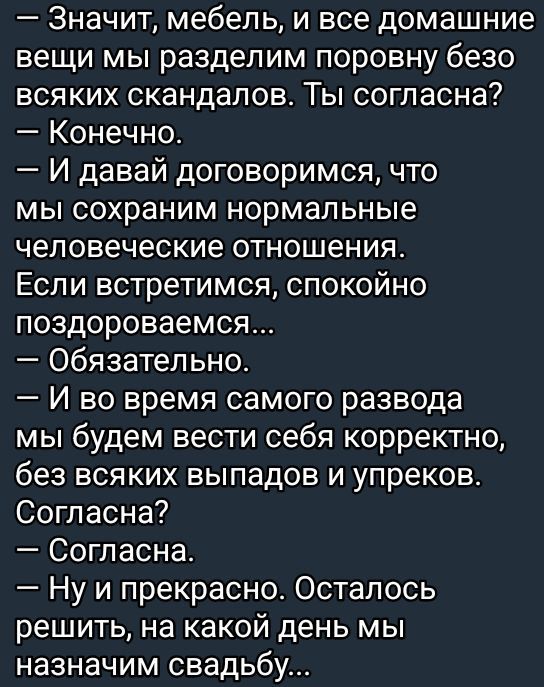 Значит мебель и все домашние вещи мы разделим поровну безо всяких скандалов Ты согласна Конечно И давай договоримся что мы сохраним нормальные человеческие отношения Если встретимся спокойно поздороваемся Обязательно И во время самого развода мы будем вести себя корректно без всяких выпадов и упреков Согласна Согласна Ну и прекрасно Осталось решить