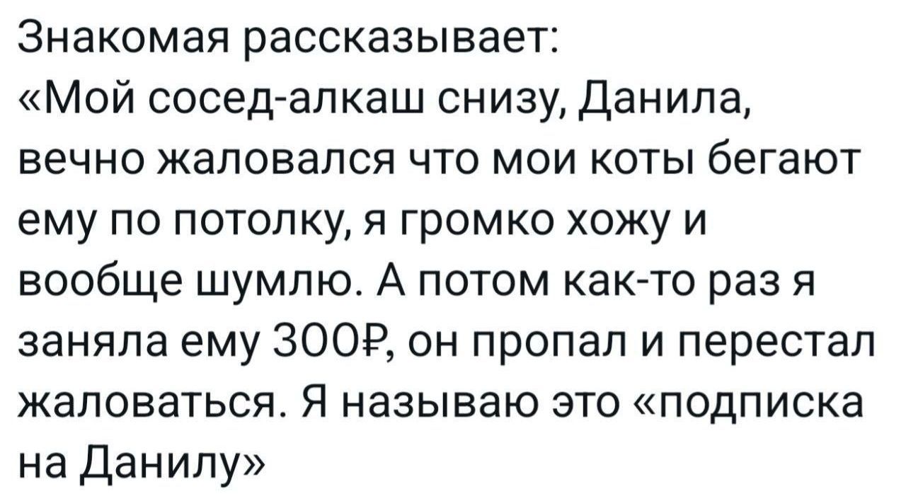 Знакомая рассказывает Мой сосед алкаш снизу Данила вечно жаловался что мои коты бегают ему по потолку я громко хожу и вообще шумлю А потом как то раз я заняла ему ЗООР он пропал и перестал жаловаться Я называю это подписка на Данилу