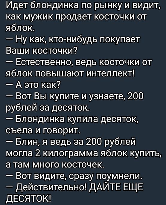 Идет блондинка по рынку и видит как мужик продает косточки от яблок Ну как кто нибудь покупает Ваши косточки Естественно ведь косточки от яблок повышают интеллект А это как Вот Вы купите и узнаете 200 рублей за десяток Блондинка купила десяток съела и говорит Блин я ведь за 200 рублей могла 2 килограмма яблок купить а там много косточек Вот видите 