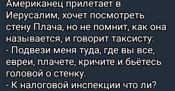 Американец прилетает в Иерусалим хочет посмотреть стену Плача но не помнит как она называется и говорит таксисту Подвези меня туда где вы все евреи плачете кричите и бьётесь головой о стенку К налоговой инспекции что ли