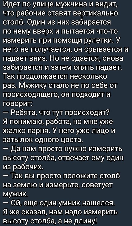 Идет по улице мужчина и видит что рабочие ставят вертикально столб Один из них забирается по нему вверх и пытается что то измерить при помощи рулетки У него не получается он срывается и падает вниз Но не сдается снова забирается и затем опять падает Так продолжается несколько раз Мужику стало не по себе от происходящего он подходит и говорит Ребята