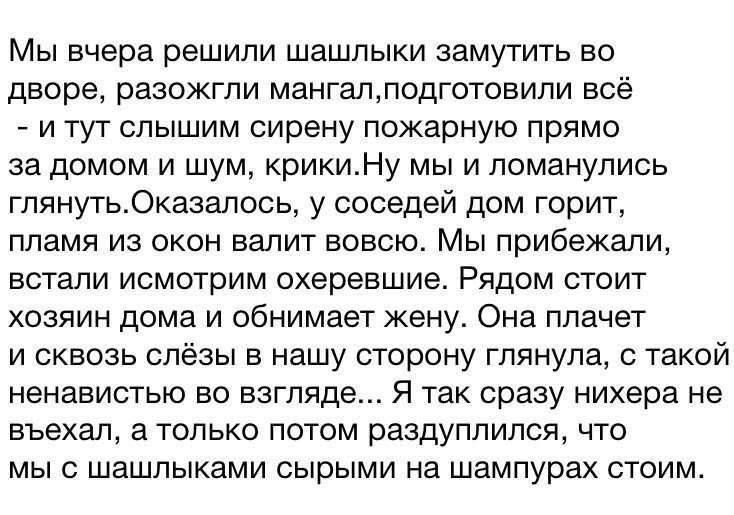 Мы вчера решили шашлыки замутить во дворе разожгли мангалподготовили всё и тут слышим сирену пожарную прямо за домом и шум крикиНу мы и ломанулись глянутьОказалось у соседей дом горит пламя из окон валит вовсю Мы прибежали встали исмотрим охеревшие Рядом стоит хозяин дома и обнимает жену Она плачет и сквозь слёзы в нашу сторону глянула с такой нена