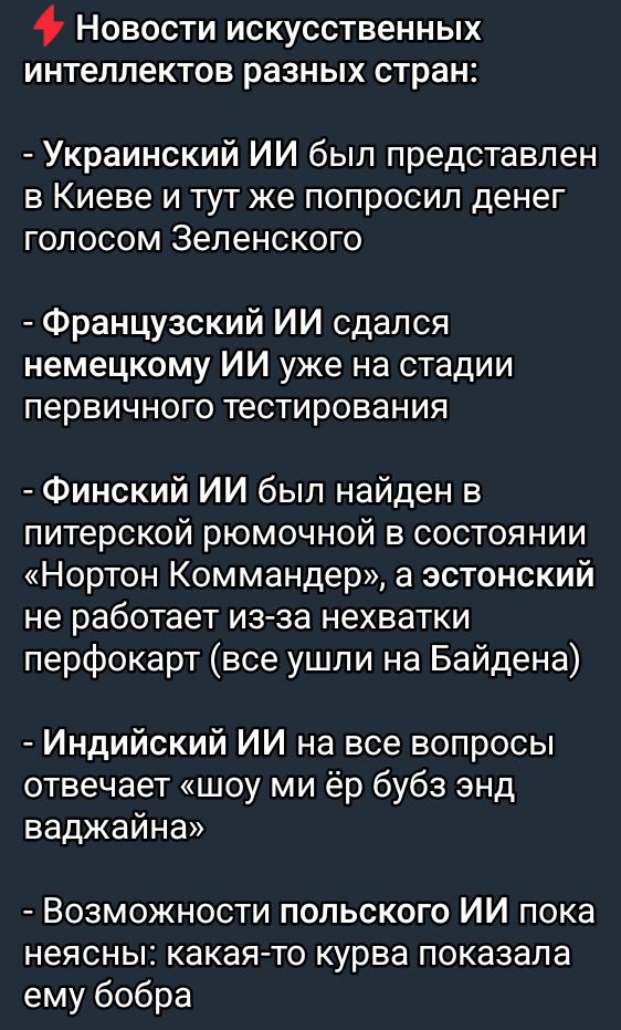 Новости искусственных интеллектов разных стран Украинский ИИ был представлен в Киеве и тут же попросил денег голосом Зеленского Французский ИИ сдался немецкому ИИ уже на стадии первичного тестирования Финский ИИ был найден в питерской рюмочной в состоянии Нортон Коммандер а эстонский не работает из за нехватки перфокарт все ушли на Байдена Индийски