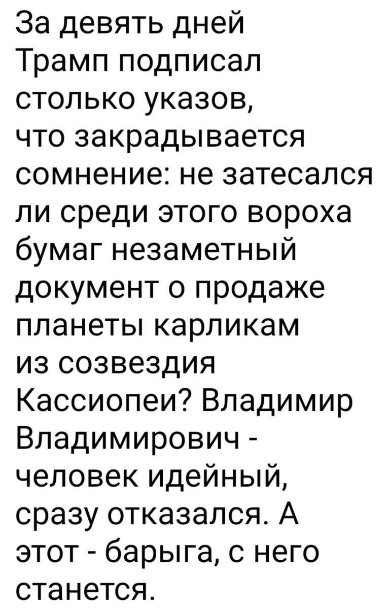 За девять дней Трамп подписал столько указов что закрадывается сомнение не затесался ли среди этого вороха бумаг незаметный документ о продаже планеты карликам из созвездия Кассиопеи Владимир Владимирович человек идейный сразу отказался А этот барыга с него станется