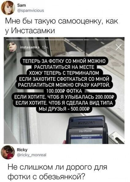 е Мне бы такую самооценку как у Инстасамки э Щ ТЕПЕРЬ ЗА ФОТКУ СО МНОЙ МОЖНО РАСПЛАТИТЬСЯ НА МЕСТЕ ХОЖУ ТЕПЕРЬ С ТЕРМИНАЛОМ ш ЕСЛИ ЗАХОТИТЕ СФОТКАТЬСЯ СО МНОЙ РАСПЛАТИТЬСЯ МОЖНО СРАЗУ КАРТОИ ннн пиниинннния 100000Р ФОТКА ЕСЛИ ХОТИТЕ ЧТОБ Я УЛЫБАЛАСЬ 200000Р ЕСЛИ ХОТИТЕ ЧТОБ Я СДЕЛАЛА ВИД ТИПА МЫ ДРУЗЬЯ 500000Р РсКу к неа Не слишком ли дорого для фо