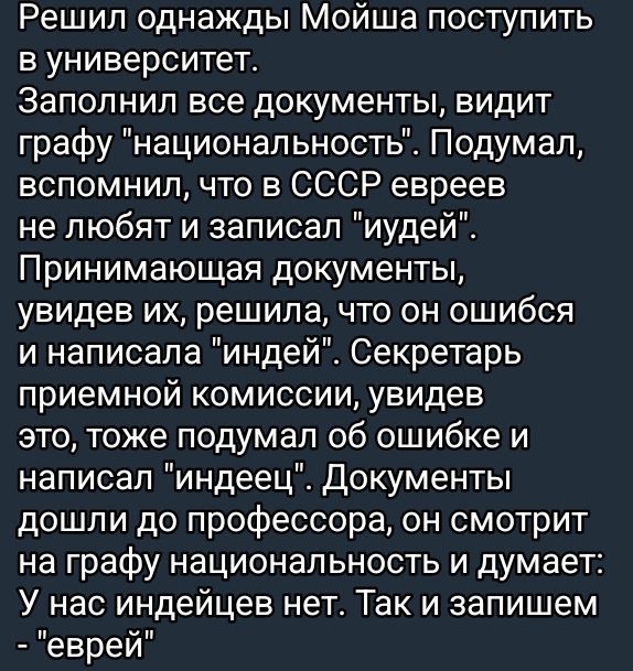 Решил однажды Мойша поступить в университет Заполнил все документы видит графу национальность Подумал вспомнил что в СССР евреев не любят и записал иудей Принимающая документы увидев их решила что он ошибся и написала индей Секретарь приемной комиссии увидев это тоже подумал об ошибке и написал индеец Документы дошли до профессора он смотрит на гра