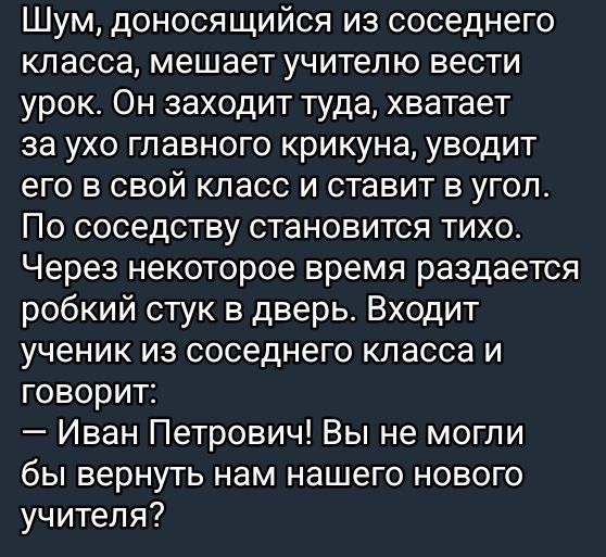 Шум доносящийся из соседнего класса мешает учителю вести урок Он заходит туда хватает за ухо главного крикуна уводит его в свой класс и ставит в угол По соседству становится тихо Через некоторое время раздается робкий стук в дверь Входит ученик из соседнего класса и говорит Иван Петрович Вы не могли бы вернуть нам нашего нового учителя