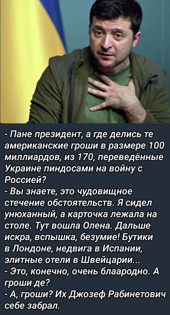 Пане президент а где делись те американские гроши в размере 100 миллиардов из 170 переведённые Украине пиндосами на войну с Россией Вы знаете это чудовищное стечение обстоятельств Я сидел унюханный а карточка лежала на столе Тут вошла Олена Дальше искра вспышка безумие Бутики в Лондоне недвига в Испании элитные отели в Швейцарии Это конечно очень б