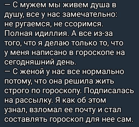 С мужем мы живем душа в душу все у нас замечательно не ругаемся не ссоримся Полная идиллия А все из за того что я делаю только то что у меня написано в гороскопе на сегодняшний день С женой у нас все нормально потому что она решила жить строго по гороскопу Подписалась на рассылку Я как об этом узнал взломал ее почту и стал составлять гороскоп для н