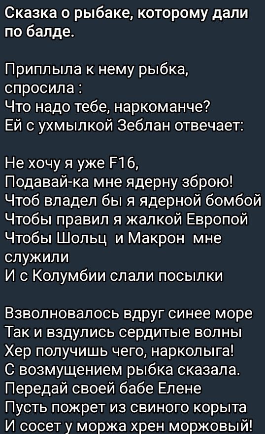 Сказка о рыбаке которому дали по балде Приплыла к нему рыбка спросила Что надо тебе наркоманче Ей с ухмылкой Зеблан отвечает Не хочу я уже ЕТб Подавай ка мне ядерну зброю Чтоб владел бы я ядерной бомбой Чтобы правил я жалкой Европой Чтобы Шольц и Макрон мне служили И с Колумбии слали посылки Взволновалось вдруг синее море Так и вздулись сердитые во