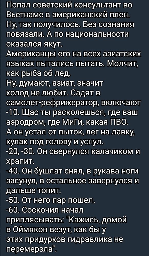 Попал советский консультант во Вьетнаме в американский плен Ну так получилось Без сознания повязали А по национальности оказался якут Американцы его на всех азиатских языках пытались пытать Молчит как рыба об лед Ну думают азиат значит холод не любит Садят в самолет рефрижератор включают 10 Щас ты расколешься где ваш аэродром где МиГи какая ПВО А о