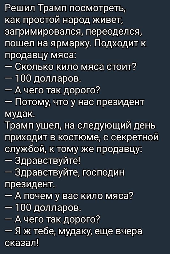 Решил Трамп посмотреть как простой народ живет загримировался переоделся пошел на ярмарку Подходит к продавцу мяса Сколько кило мяса стоит 100 долларов Ачего так дорого Потому что у нас президент мудак Трамп ушел на следующий день приходит в костюме с секретной службой к тому же продавцу Здравствуйте Здравствуйте господин президент А почем у вас ки