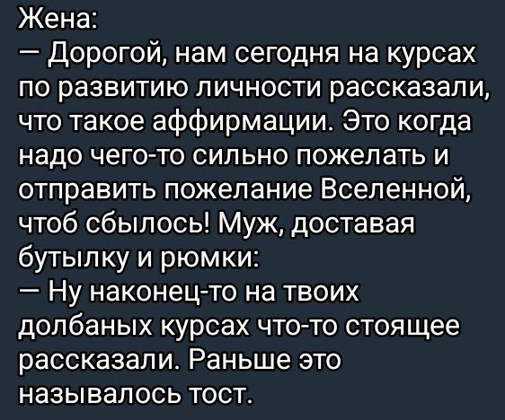 Жена Дорогой нам сегодня на курсах по развитию личности рассказали что такое аффирмации Это когда надо чего то сильно пожелать и отправить пожелание Вселенной чтоб сбылось Муж доставая бутылку и рюмки Ну наконец то на твоих долбаных курсах что то стоящее рассказали Раньше это называлось тост