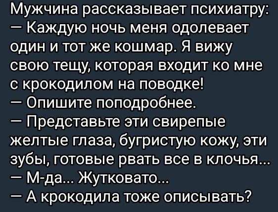 Мужчина рассказывает психиатру Каждую ночь меня одолевает один и тот же кошмар Я вижу свою тещу которая входит ко мне с крокодилом на поводке Опишите поподробнее Представьте эти свирепые желтые глаза бугристую кожу эти зубы готовые рвать все в клочья М да Жутковато А крокодила тоже описывать