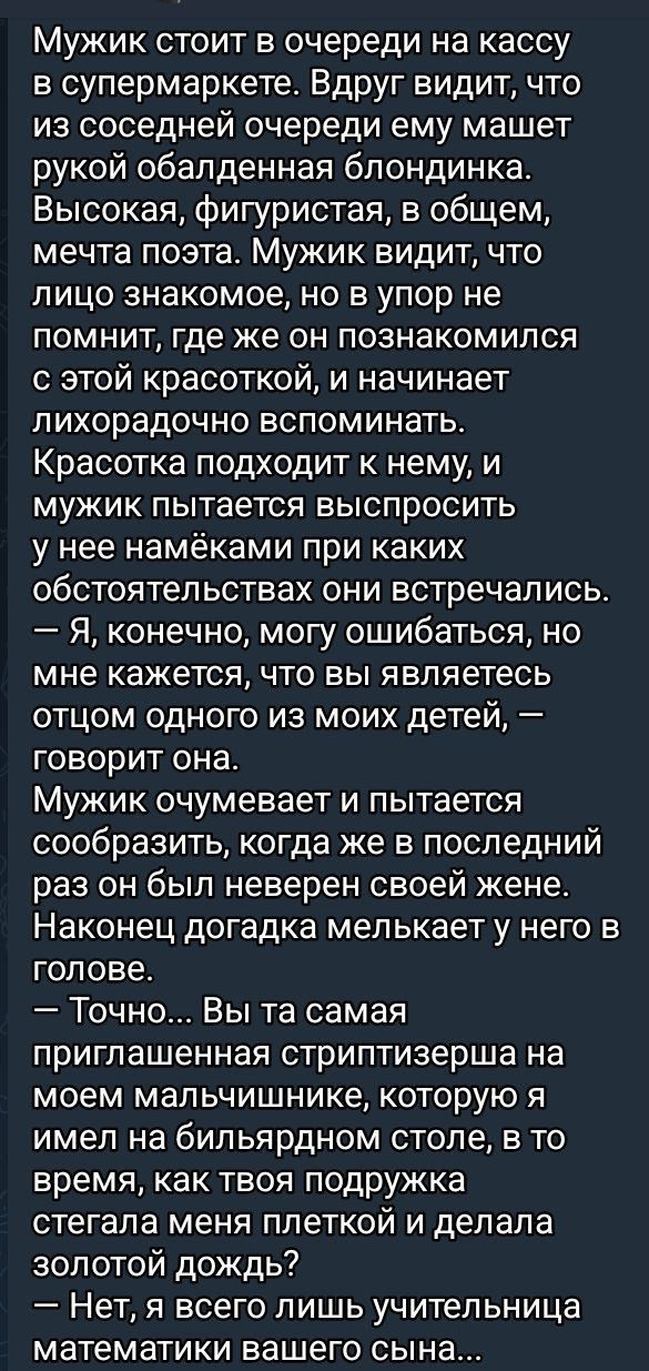 Мужик стоит в очереди на кассу в супермаркете Вдруг видит что из соседней очереди ему машет рукой обалденная блондинка Высокая фигуристая в общем мечта поэта Мужик видит что лицо знакомое но в упор не помнит где же он познакомился с этой красоткой и начинает лихорадочно вспоминать Красотка подходит к нему и мужик пытается выспросить у нее намёками 