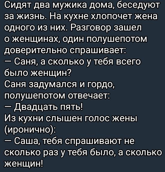 Сидят два мужика дома беседуют за жизнь На кухне хлопочет жена одного из них Разговор зашел о женщинах один полушепотом доверительно спрашивает Саня а сколько у тебя всего было женщин Саня задумался и гордо полушепотом отвечает Двадцать пять Из кухни слышен голос жены иронично Саша тебя спрашивают не сколько раз у тебя было а сколько женщин