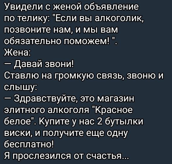 Увидели с женой объявление по телику Если вы алкоголик позвоните нам и мы вам обязательно поможем Жена Давай звони Ставлю на громкую связь звоню и слышу Здравствуйте это магазин элитного алкоголя Красное белое Купите у нас 2 бутылки виски и получите еще одну бесплатно Я прослезился от счастья