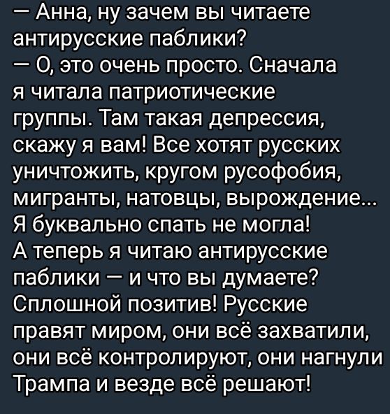 Анна ну зачем вы читаете антирусские паблики 0 это очень просто Сначала я читала патриотические группы Там такая депрессия скажу я вам Все хотят русских уничтожить кругом русофобия мигранты натовцы вырождение Я буквально спать не могла А теперь я читаю антирусские паблики и что вы думаете Сплошной позитив Русские правят миром они всё захватили они 