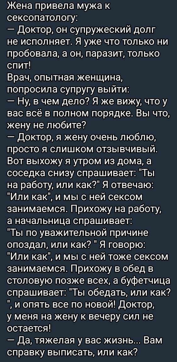 Жена привела мужа к сексопатологу Доктор он супружеский долг не исполняет Я уже что только ни пробовала а он паразит только спит Врач опытная женщина попросила супругу выйти Ну в чем дело Я же вижу что у вас всё в полном порядке Вы что жену не любите Доктор я жену очень люблю просто я слишком отзывВчИвВЫйЙ Вот выхожу я утром из дома а соседка снизу