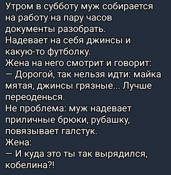 Утром в субботу муж собирается на работу на пару часов документы разобрать Надевает на себя джинсы и какую то футболку Жена на него смотрит и говорит Дорогой так нельзя идти майка мятая джинсы грязные Лучше переоденься Не проблема муж надевает приличные брюки рубашку повязывает галстук Жена И куда это ты так вырядился кобелина